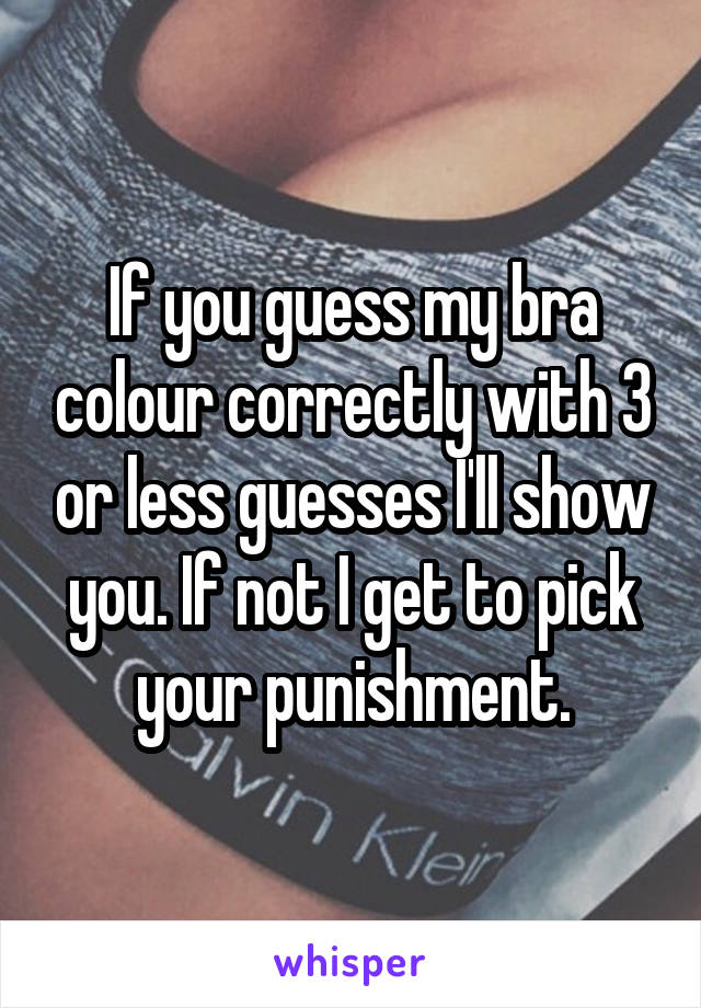 If you guess my bra colour correctly with 3 or less guesses I'll show you. If not I get to pick your punishment.