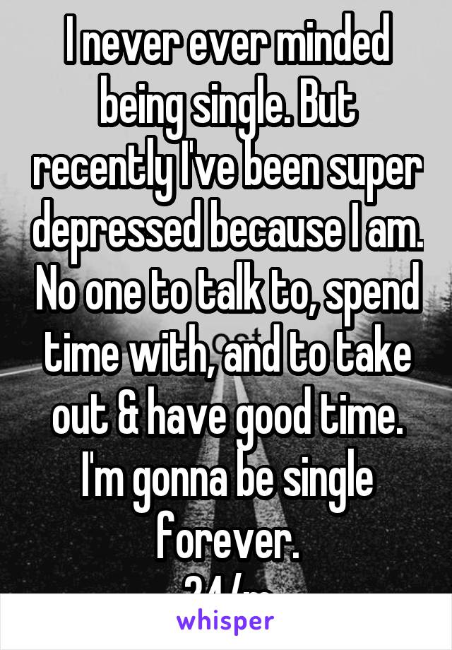 I never ever minded being single. But recently I've been super depressed because I am. No one to talk to, spend time with, and to take out & have good time. I'm gonna be single forever.
24/m