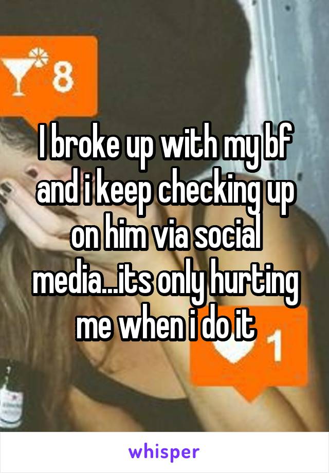 I broke up with my bf and i keep checking up on him via social media...its only hurting me when i do it