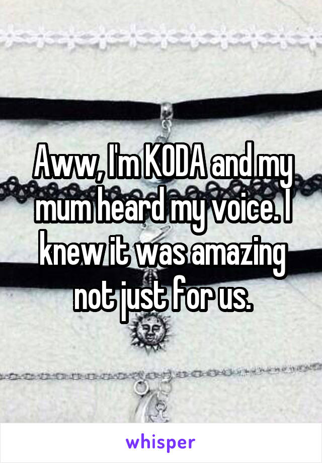 Aww, I'm KODA and my mum heard my voice. I knew it was amazing not just for us.