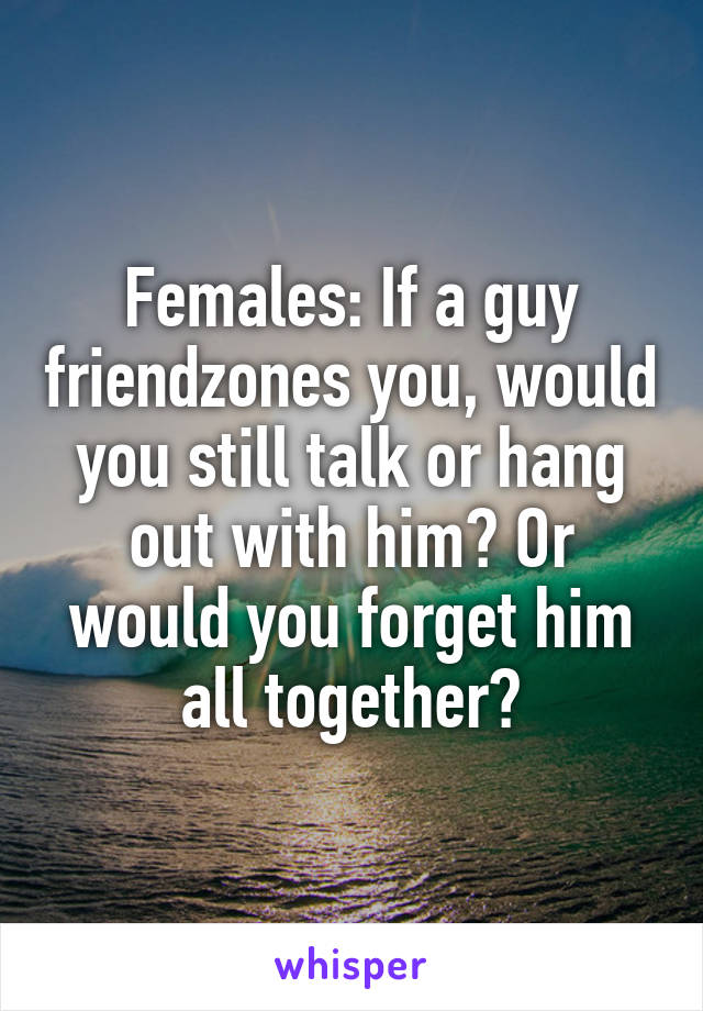 Females: If a guy friendzones you, would you still talk or hang out with him? Or would you forget him all together?