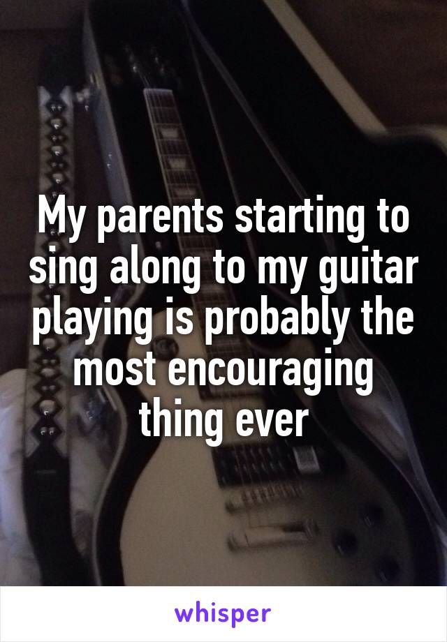 My parents starting to sing along to my guitar playing is probably the most encouraging thing ever