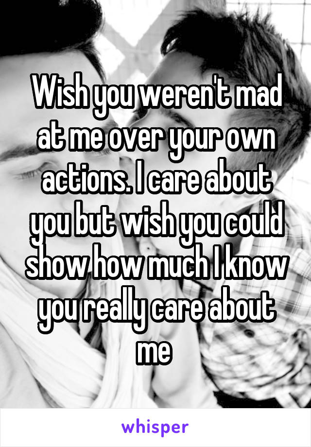 Wish you weren't mad at me over your own actions. I care about you but wish you could show how much I know you really care about me 