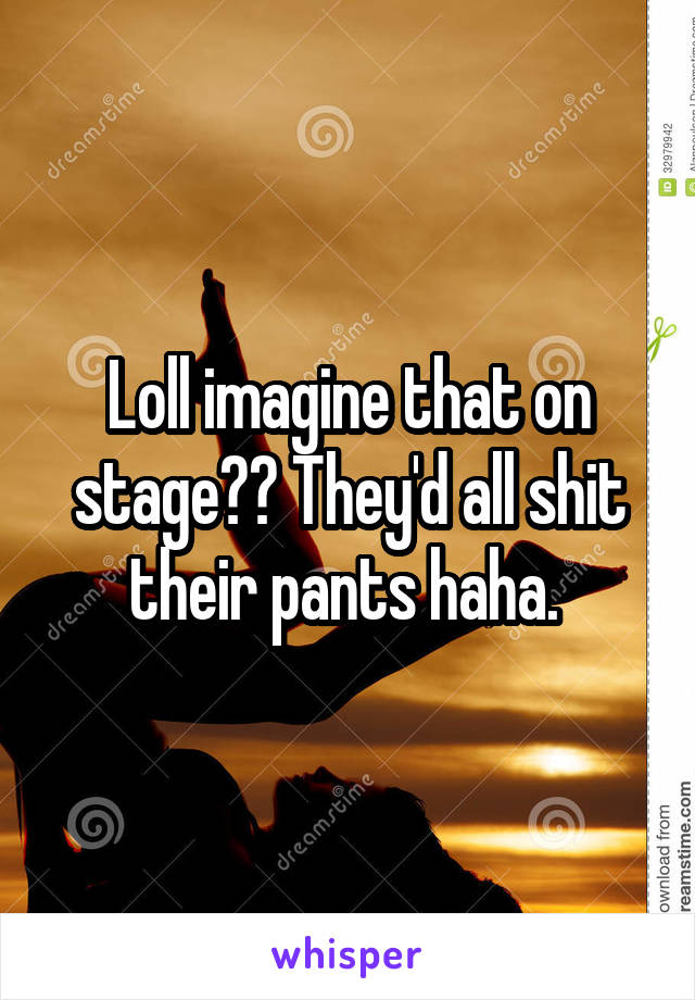 Loll imagine that on stage?? They'd all shit their pants haha. 