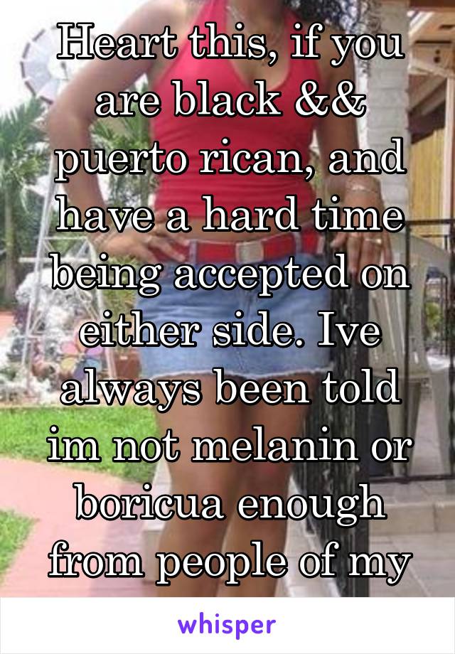 Heart this, if you are black && puerto rican, and have a hard time being accepted on either side. Ive always been told im not melanin or boricua enough from people of my races.