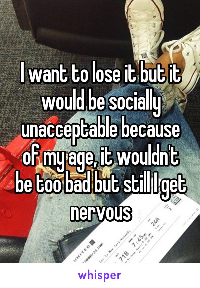 I want to lose it but it would be socially unacceptable because of my age, it wouldn't be too bad but still I get nervous