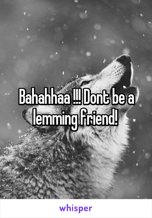 Bahahhaa !!! Dont be a lemming friend! 