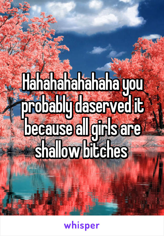 Hahahahahahaha you probably daserved it because all girls are shallow bitches 