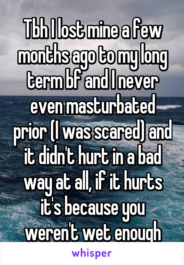 Tbh I lost mine a few months ago to my long term bf and I never even masturbated prior (I was scared) and it didn't hurt in a bad way at all, if it hurts it's because you weren't wet enough