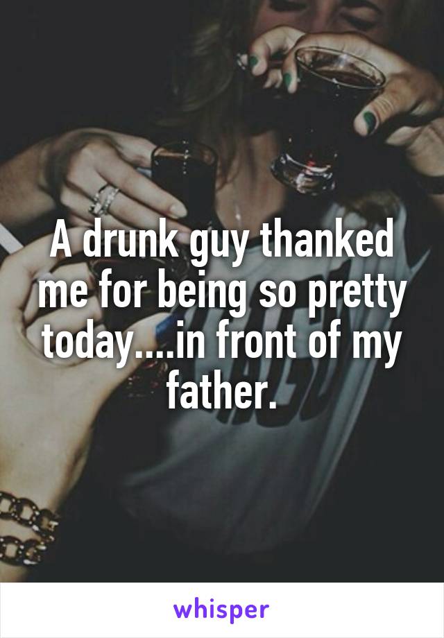 A drunk guy thanked me for being so pretty today....in front of my father.