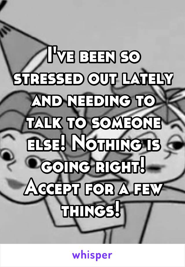 I've been so stressed out lately and needing to talk to someone else! Nothing is going right! Accept for a few things! 