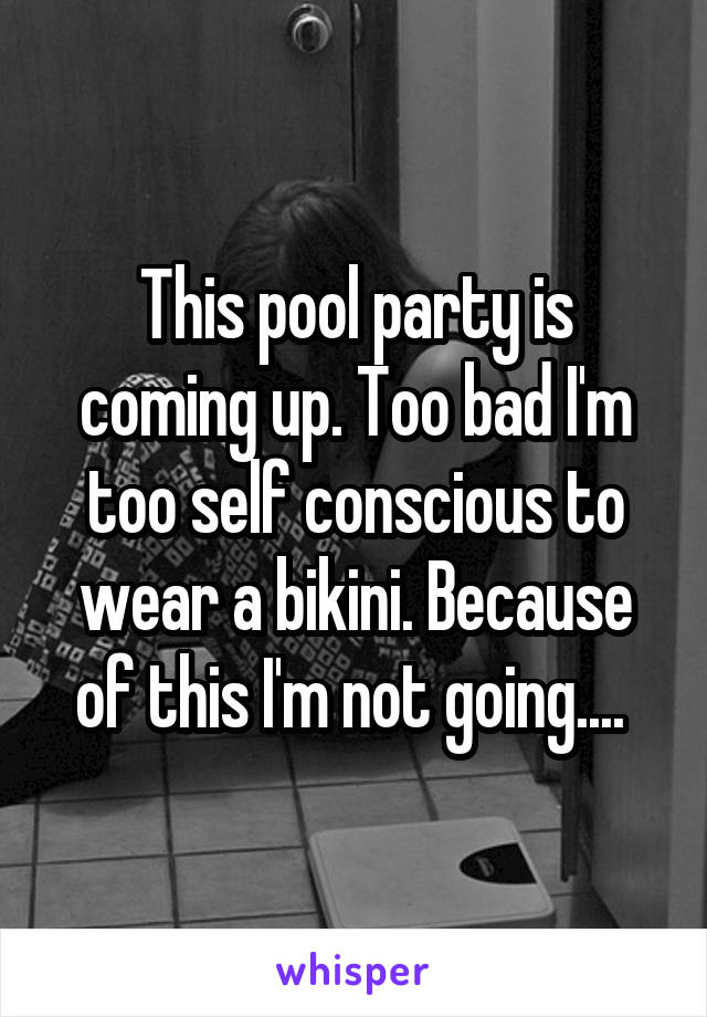 This pool party is coming up. Too bad I'm too self conscious to wear a bikini. Because of this I'm not going.... 