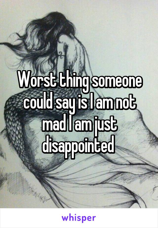 Worst thing someone could say is I am not mad I am just disappointed 