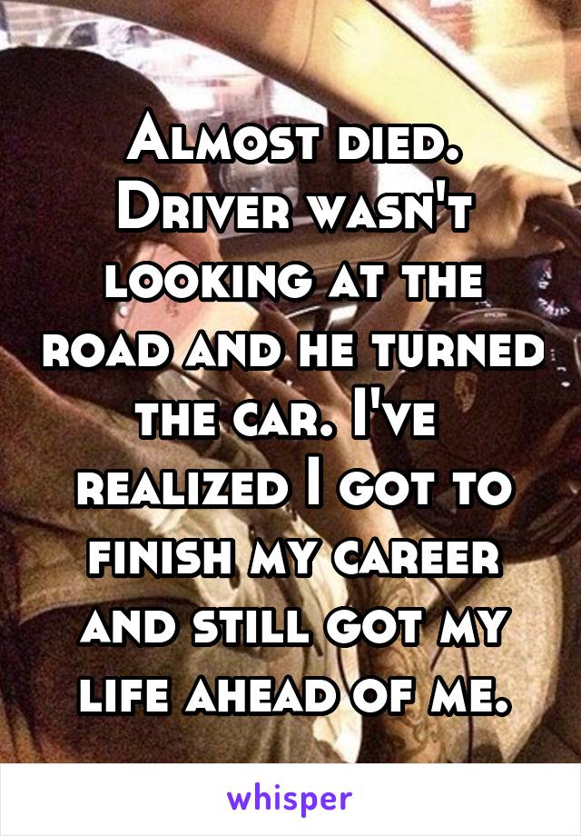 Almost died. Driver wasn't looking at the road and he turned the car. I've  realized I got to finish my career and still got my life ahead of me.