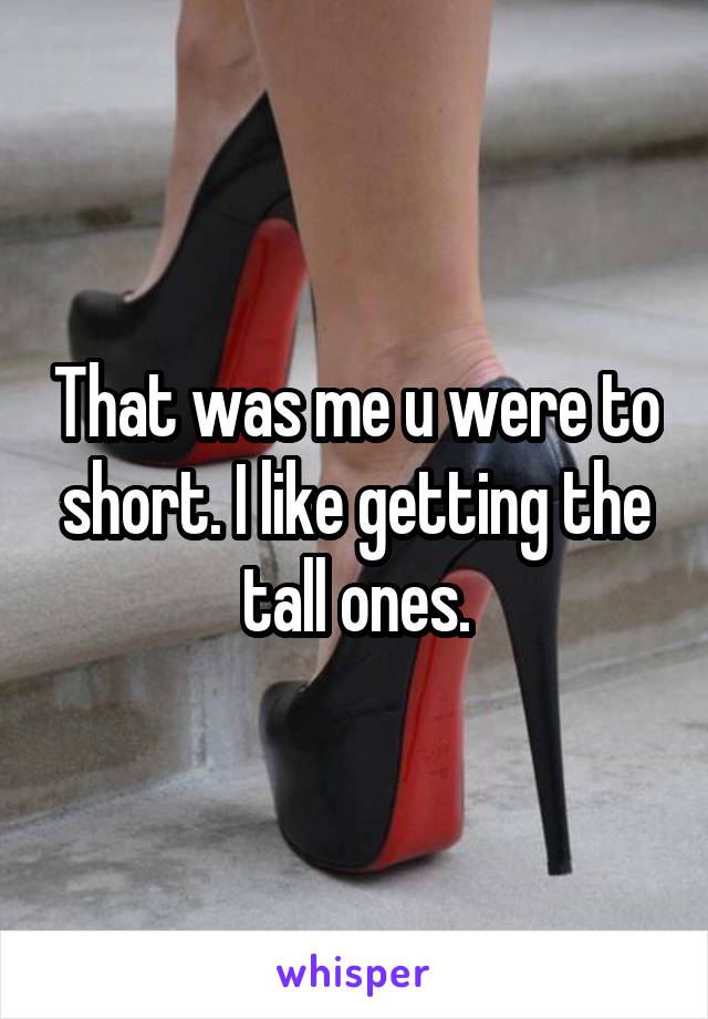 That was me u were to short. I like getting the tall ones.