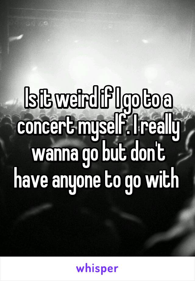 Is it weird if I go to a concert myself. I really wanna go but don't have anyone to go with 