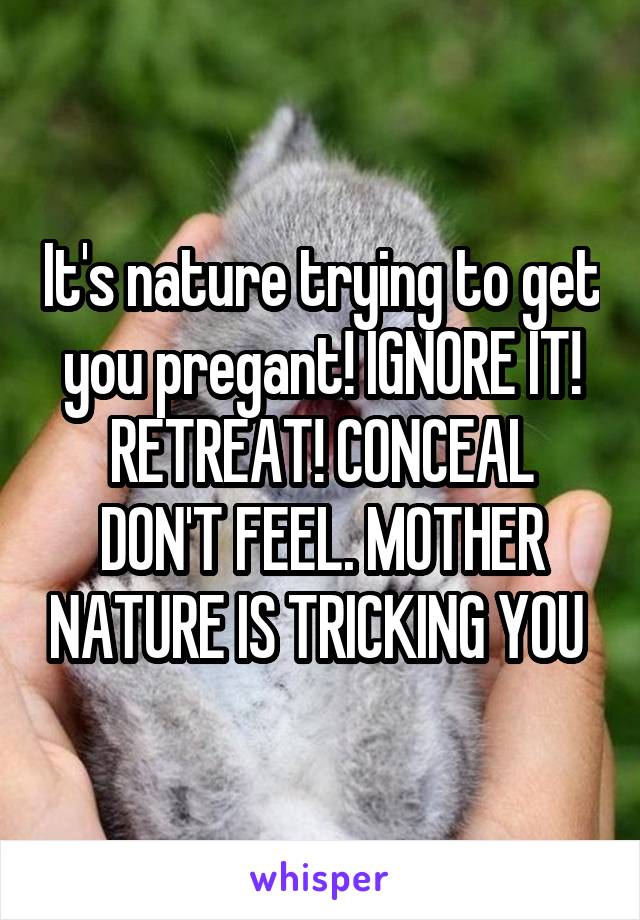 It's nature trying to get you pregant! IGNORE IT! RETREAT! CONCEAL DON'T FEEL. MOTHER NATURE IS TRICKING YOU 