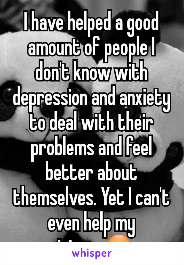 I have helped a good amount of people I don't know with depression and anxiety to deal with their problems and feel better about themselves. Yet I can't even help my sister...😳