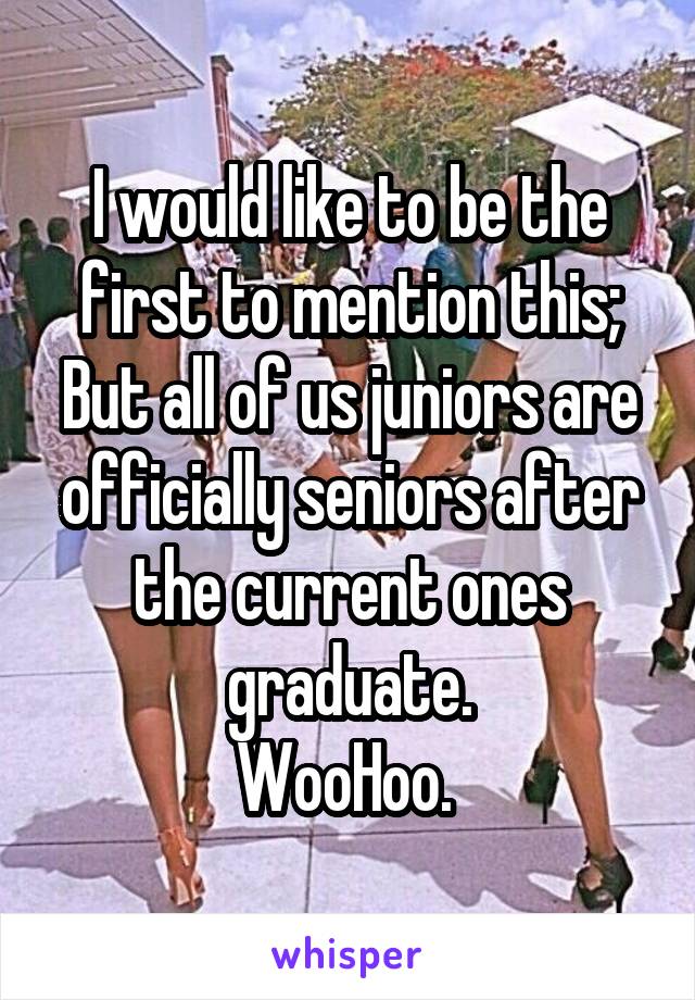 I would like to be the first to mention this; But all of us juniors are officially seniors after the current ones graduate.
WooHoo. 