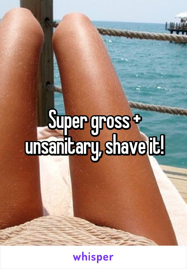 Super gross + unsanitary, shave it!