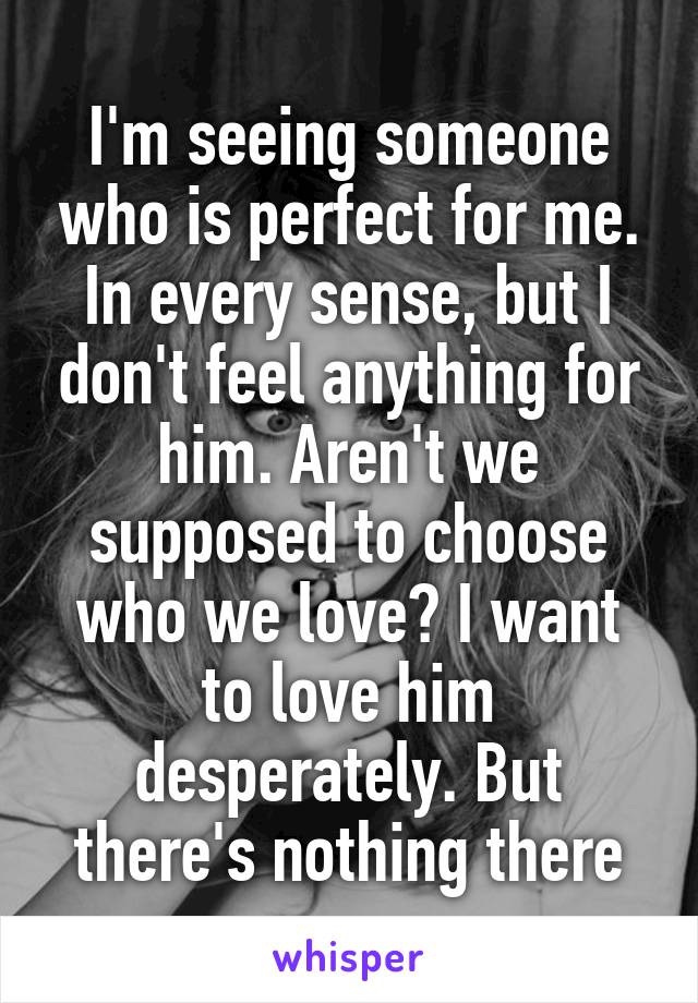 I'm seeing someone who is perfect for me. In every sense, but I don't feel anything for him. Aren't we supposed to choose who we love? I want to love him desperately. But there's nothing there