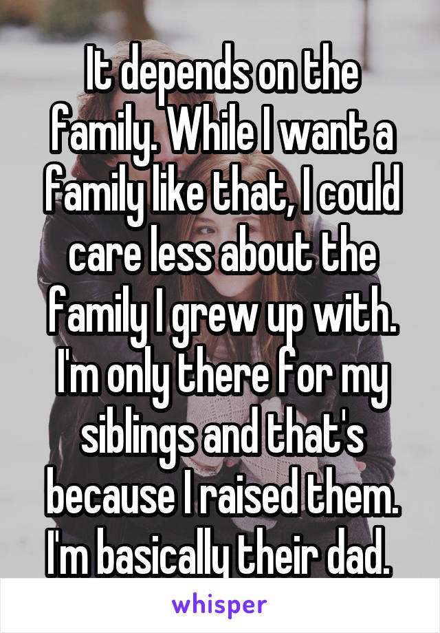 It depends on the family. While I want a family like that, I could care less about the family I grew up with. I'm only there for my siblings and that's because I raised them. I'm basically their dad. 