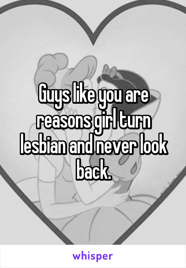 Guys like you are reasons girl turn lesbian and never look back.