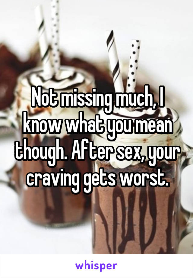 Not missing much, I know what you mean though. After sex, your craving gets worst.