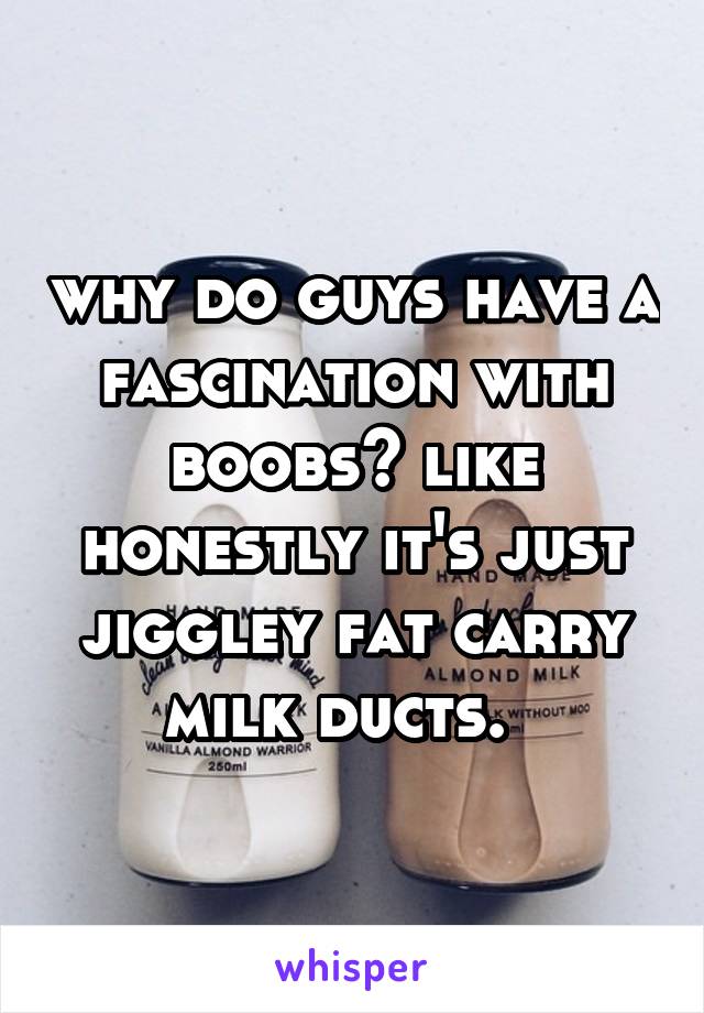 why do guys have a fascination with boobs? like honestly it's just jiggley fat carry milk ducts.  