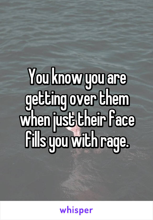 You know you are getting over them when just their face fills you with rage.