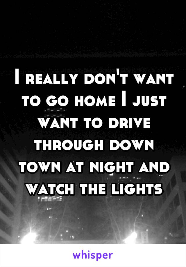 I really don't want to go home I just want to drive through down town at night and watch the lights