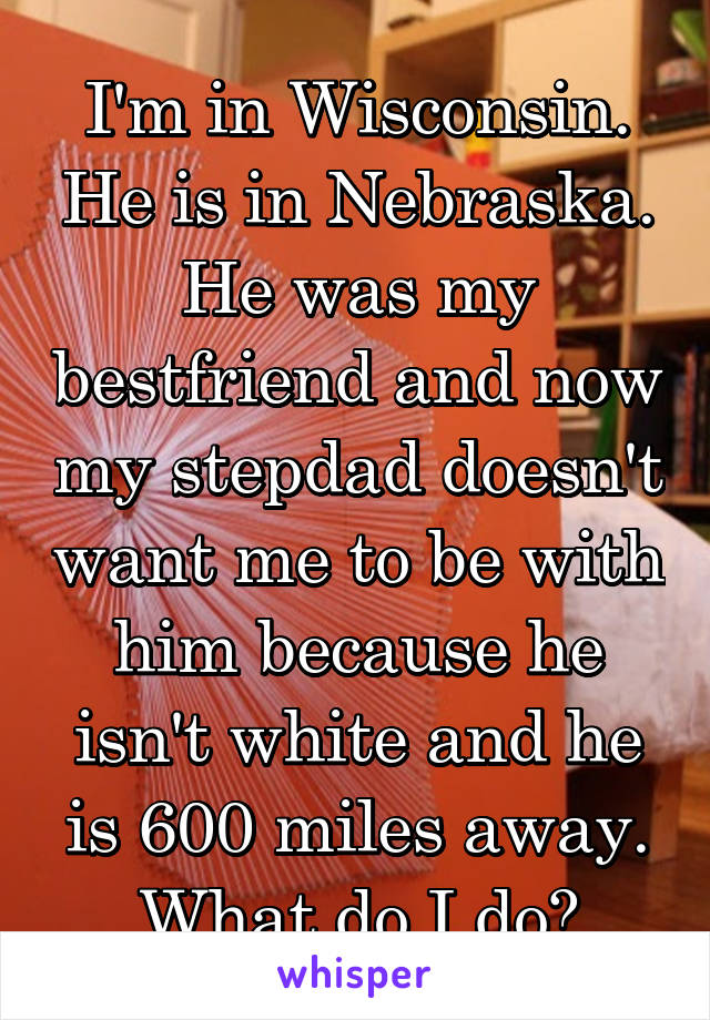 I'm in Wisconsin. He is in Nebraska. He was my bestfriend and now my stepdad doesn't want me to be with him because he isn't white and he is 600 miles away. What do I do?