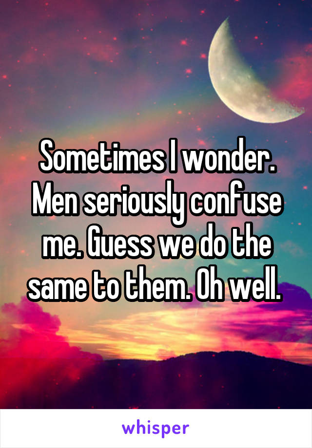 Sometimes I wonder. Men seriously confuse me. Guess we do the same to them. Oh well. 