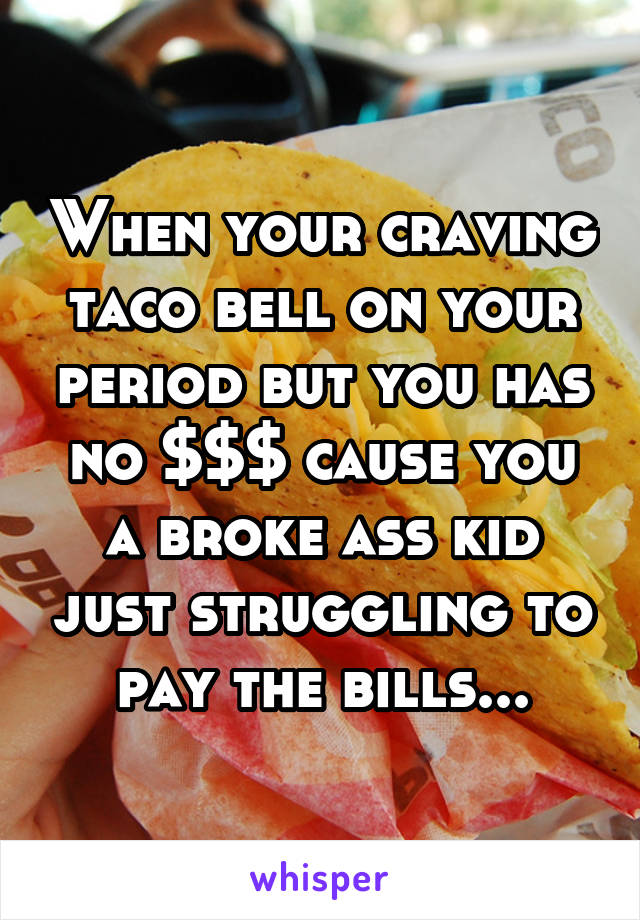 When your craving taco bell on your period but you has no $$$ cause you a broke ass kid just struggling to pay the bills...