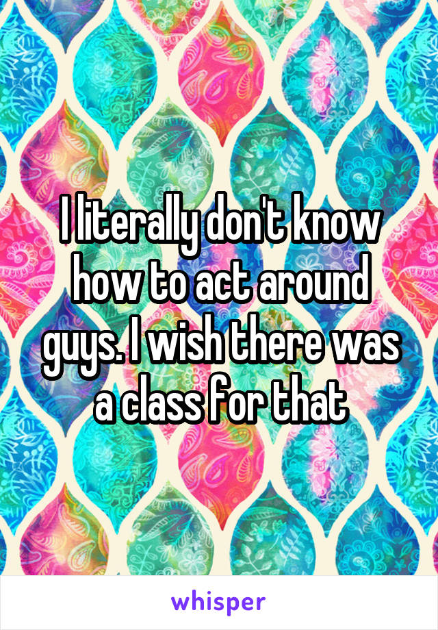 I literally don't know how to act around guys. I wish there was a class for that