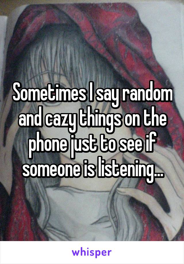 Sometimes I say random and cazy things on the phone just to see if someone is listening...