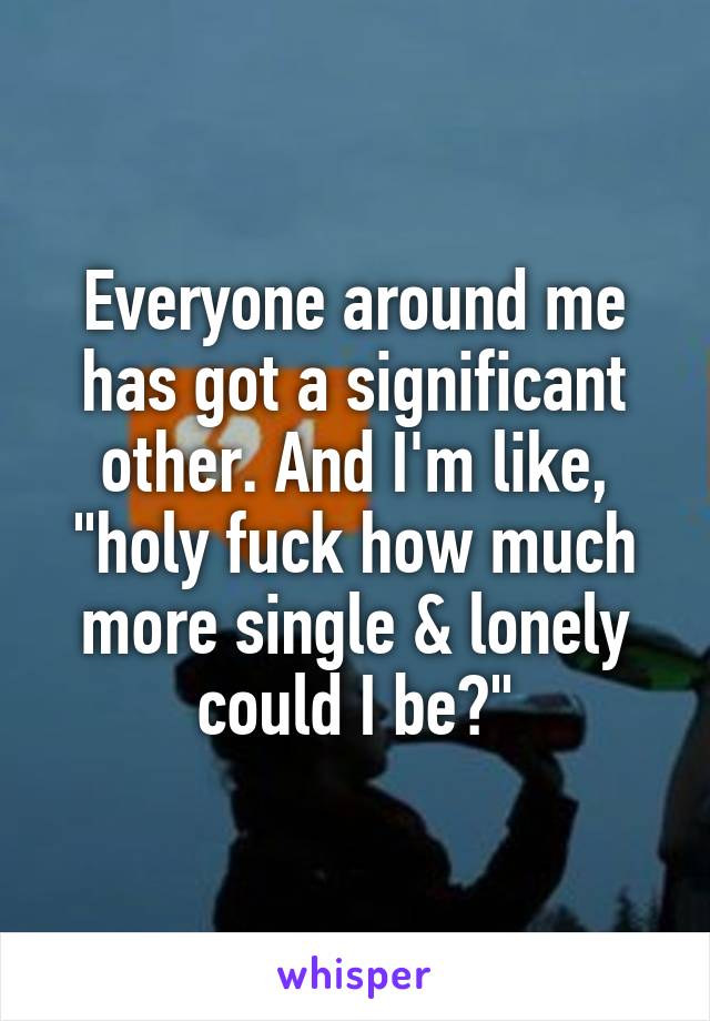 Everyone around me has got a significant other. And I'm like, "holy fuck how much more single & lonely could I be?"