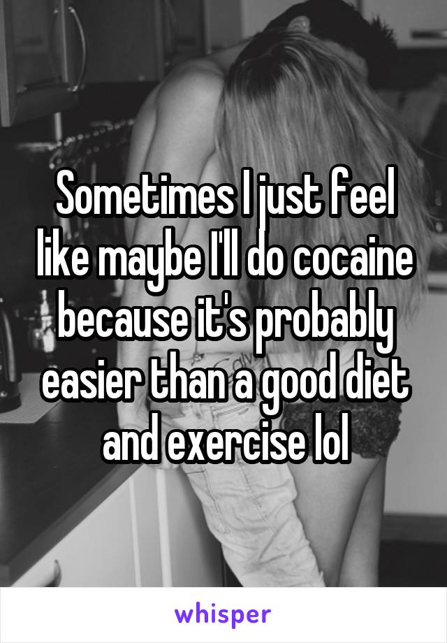 Sometimes I just feel like maybe I'll do cocaine because it's probably easier than a good diet and exercise lol