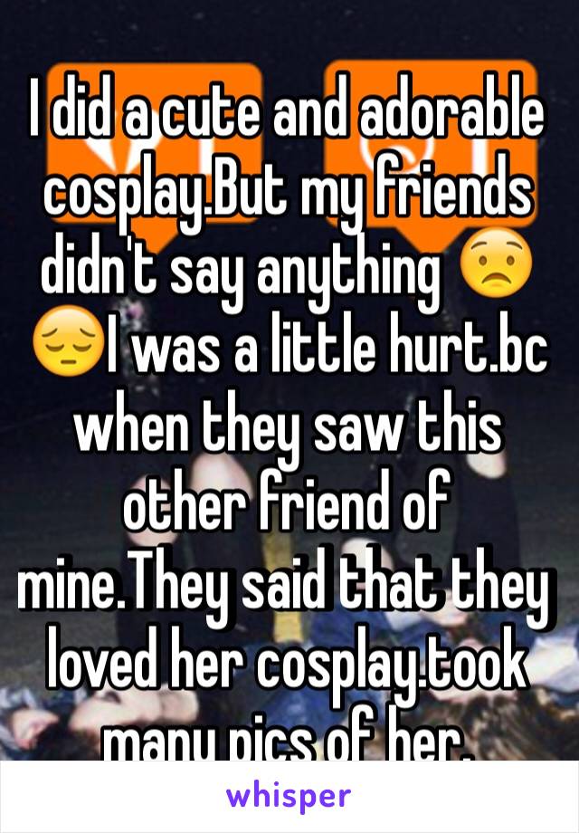 I did a cute and adorable cosplay.But my friends didn't say anything 😟😔I was a little hurt.bc when they saw this other friend of mine.They said that they loved her cosplay.took many pics of her.