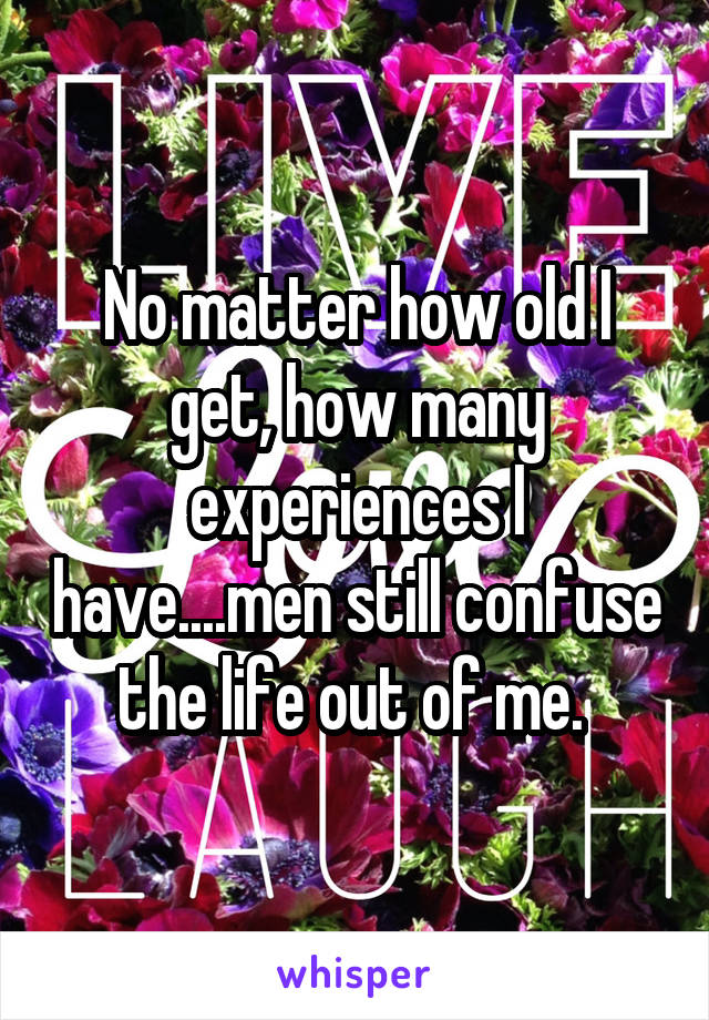 No matter how old I get, how many experiences I have....men still confuse the life out of me. 