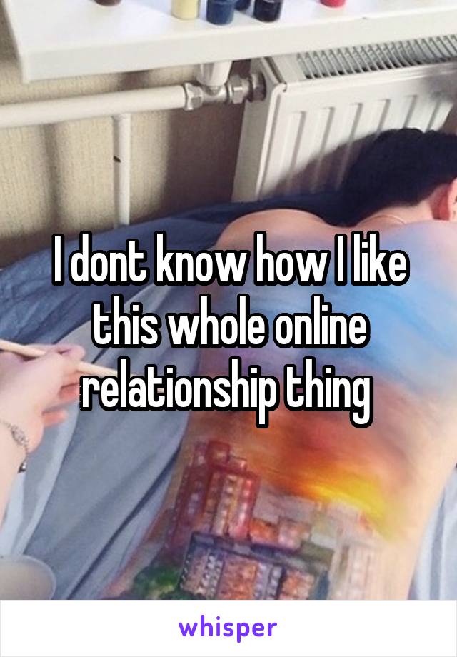 I dont know how I like this whole online relationship thing 