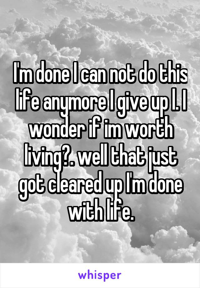 I'm done I can not do this life anymore I give up l. I wonder if im worth living?. well that just got cleared up I'm done with life.