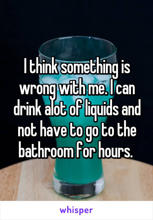 I think something is wrong with me. I can drink alot of liquids and not have to go to the bathroom for hours. 