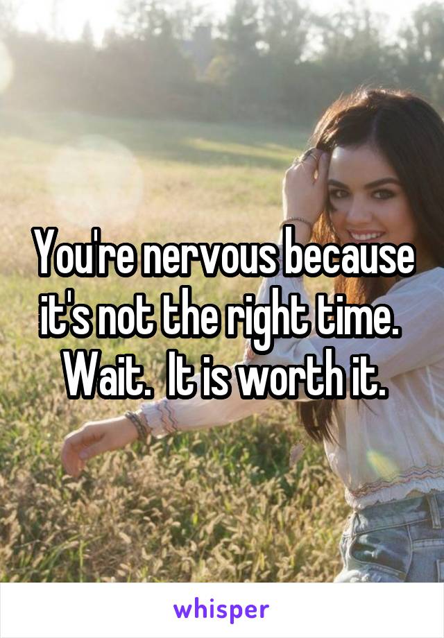 You're nervous because it's not the right time.  Wait.  It is worth it.