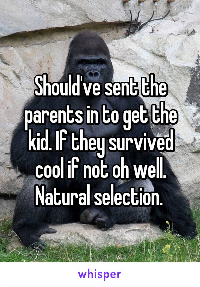 Should've sent the parents in to get the kid. If they survived cool if not oh well. Natural selection. 