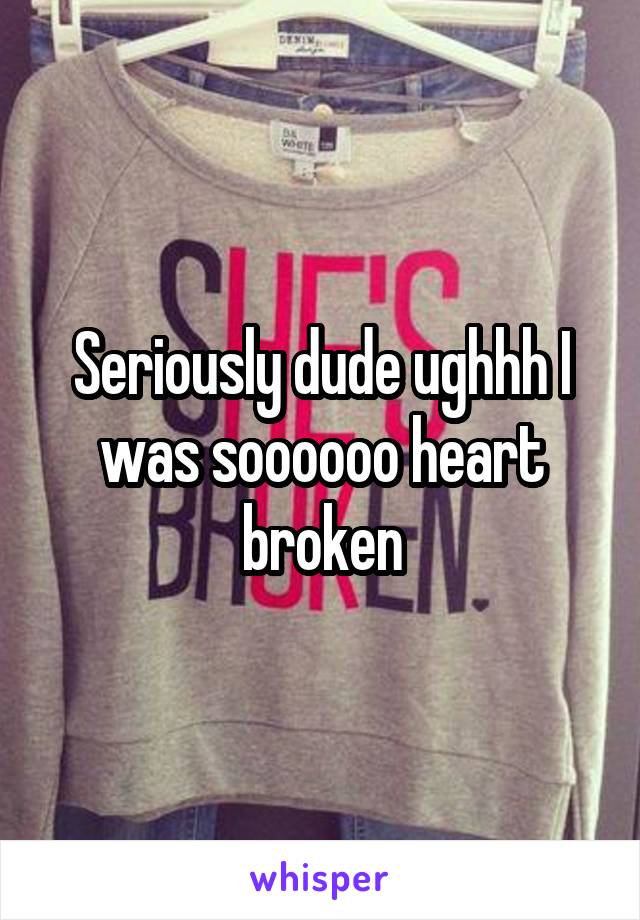 Seriously dude ughhh I was soooooo heart broken