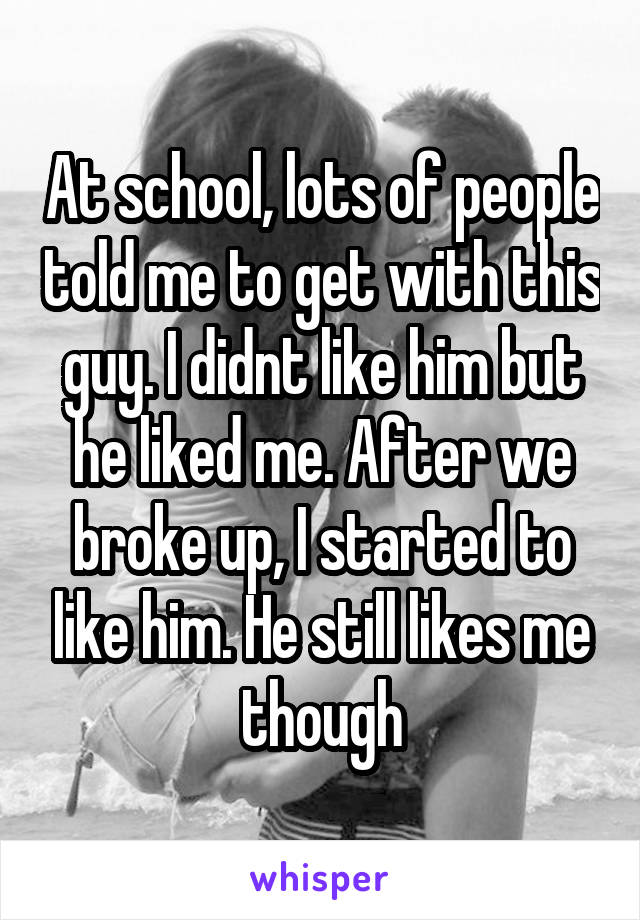 At school, lots of people told me to get with this guy. I didnt like him but he liked me. After we broke up, I started to like him. He still likes me though