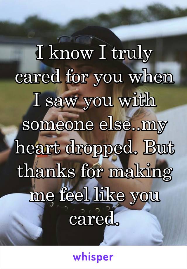 I know I truly cared for you when I saw you with someone else..my heart dropped. But thanks for making me feel like you cared.