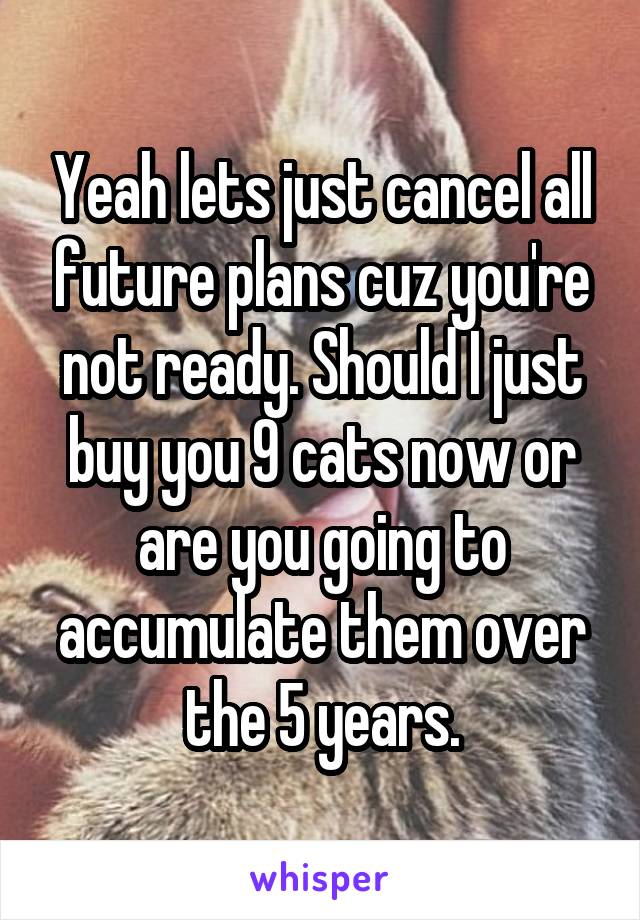 Yeah lets just cancel all future plans cuz you're not ready. Should I just buy you 9 cats now or are you going to accumulate them over the 5 years.