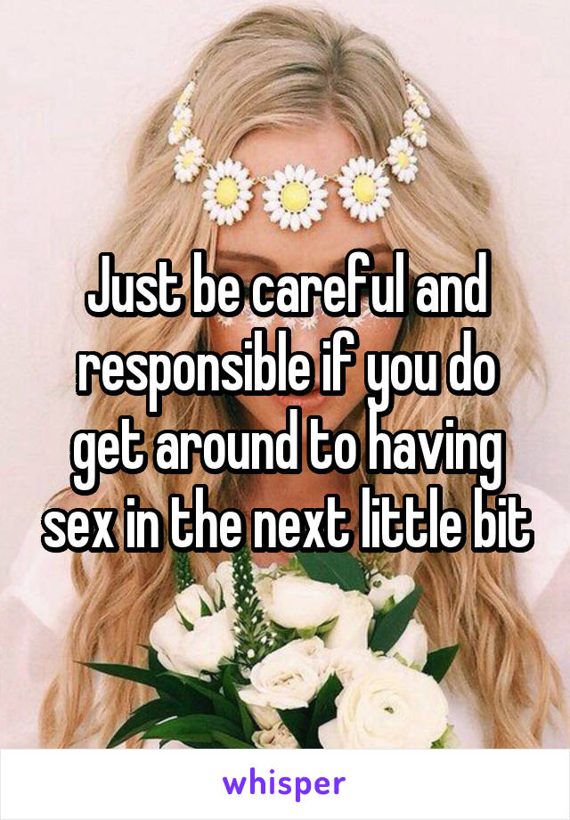 Just be careful and responsible if you do get around to having sex in the next little bit